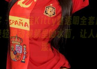 青豆客 - 施忆佳Kitty酱透明全套原图，仿佛轻轻撩动视频里的水面，让人心神荡漾。