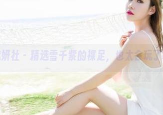 魅妍社 - 精选雪千紫的裸足,也太会玩了吧
